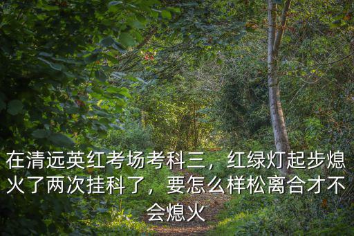 去清遠英紅考場怎么去,在清遠英紅考場考科三