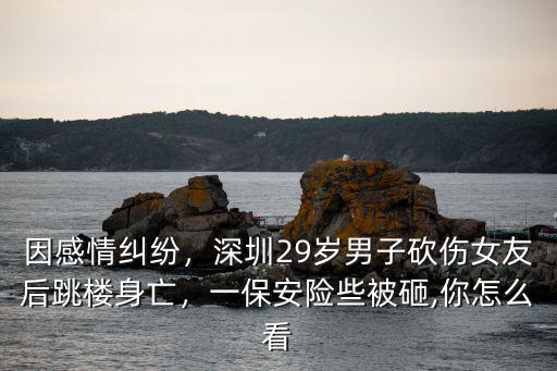 因感情糾紛，深圳29歲男子砍傷女友后跳樓身亡，一保安險些被砸,你怎么看
