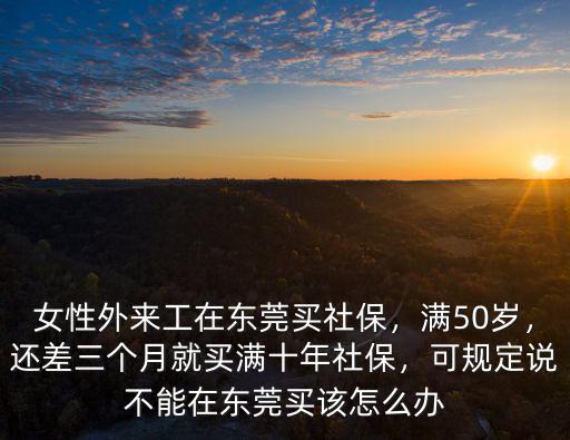 女性外來工在東莞買社保，滿50歲，還差三個月就買滿十年社保，可規(guī)定說不能在東莞買該怎么辦