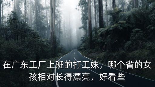 廣東哪里的廠打工妹多,在廣東工廠上班的打工妹