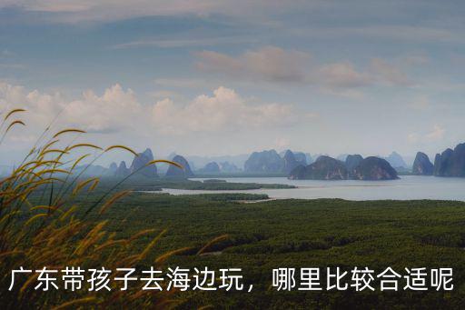 廣東帶孩子去海邊玩，哪里比較合適呢