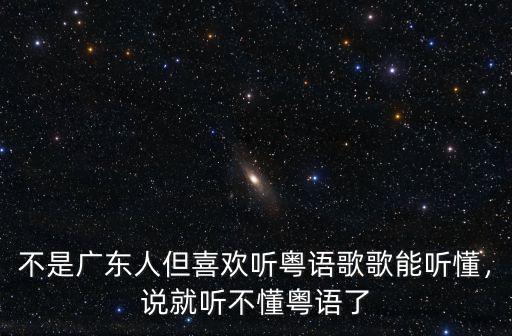 不是廣東人但喜歡聽粵語歌歌能聽懂，說就聽不懂粵語了