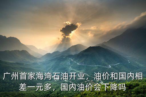 廣州首家海灣石油開業，油價和國內相差一元多，國內油價會下降嗎