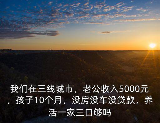 我們?cè)谌€(xiàn)城市，老公收入5000元，孩子10個(gè)月，沒(méi)房沒(méi)車(chē)沒(méi)貸款，養(yǎng)活一家三口夠嗎