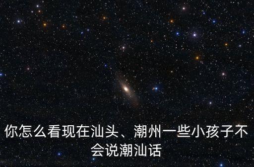 汕尾用潮汕話怎么說,潮州一些小孩子不會說潮汕話