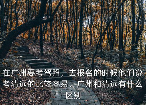 在廣州要考駕照，去報名的時候他們說考清遠的比較容易，廣州和清遠有什么區別