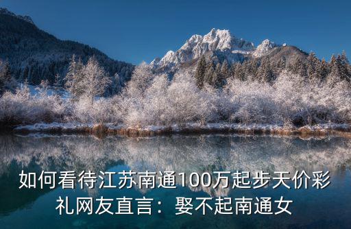 如何看待江蘇南通100萬起步天價彩禮網友直言：娶不起南通女