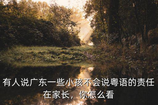 有人說廣東一些小孩不會說粵語的責任在家長，你怎么看