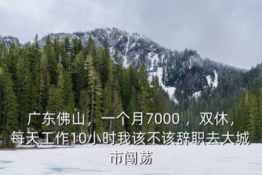 廣東佛山，一個(gè)月7000 ，雙休，每天工作10小時(shí)我該不該辭職去大城市闖蕩