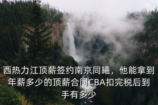 西熱力江頂薪簽約南京同曦，他能拿到年薪多少的頂薪合同CBA扣完稅后到手有多少