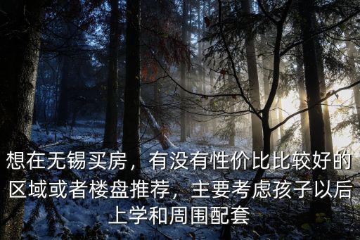 想在無錫買房，有沒有性價比比較好的區(qū)域或者樓盤推薦，主要考慮孩子以后上學(xué)和周圍配套
