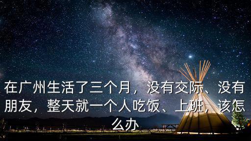 在廣州生活了三個月，沒有交際、沒有朋友，整天就一個人吃飯、上班，該怎么辦