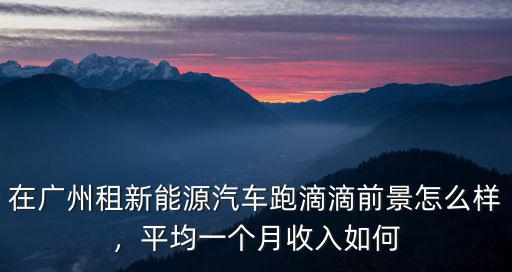 在廣州租新能源汽車跑滴滴前景怎么樣，平均一個月收入如何