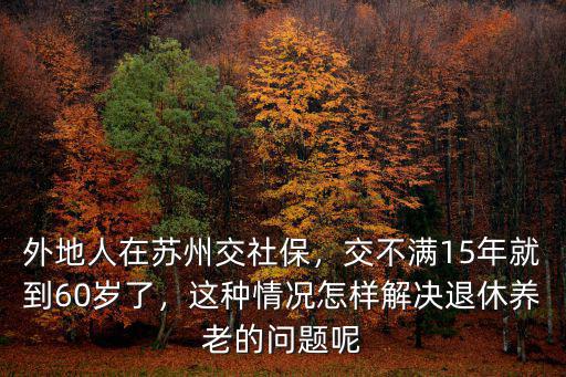 外地人在蘇州交社保，交不滿15年就到60歲了，這種情況怎樣解決退休養老的問題呢