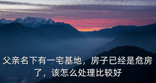 父親名下有一宅基地，房子已經是危房了，該怎么處理比較好