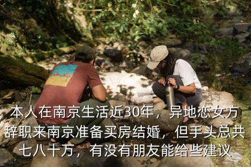本人在南京生活近30年，異地戀女方辭職來南京準備買房結婚，但手頭總共七八十萬，有沒有朋友能給些建議