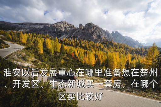 淮安以后發展重心在哪里準備想在楚州、開發區、生態新城買一套房，在哪個區買比較好