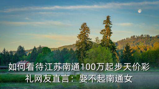 如何看待江蘇南通100萬起步天價彩禮網友直言：娶不起南通女