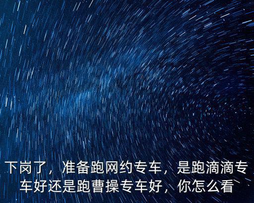 下崗了，準備跑網約專車，是跑滴滴專車好還是跑曹操專車好，你怎么看