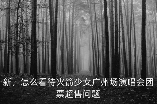 新，怎么看待火箭少女廣州場演唱會團票超售問題