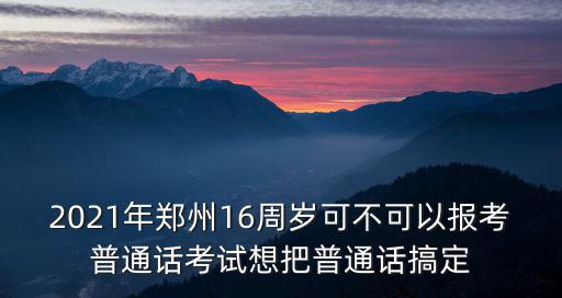 2021年鄭州16周歲可不可以報考普通話考試想把普通話搞定
