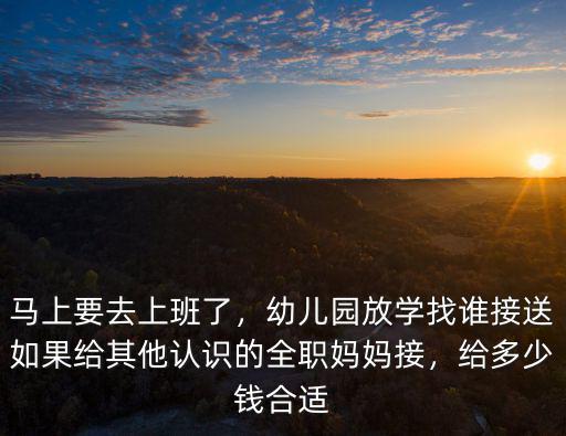 馬上要去上班了，幼兒園放學找誰接送如果給其他認識的全職媽媽接，給多少錢合適