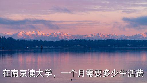 南京職大生活費一個月多少錢,一個月需要多少生活費
