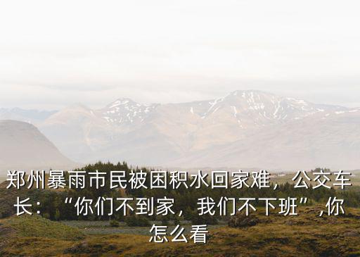 鄭州暴雨市民被困積水回家難，公交車長：“你們不到家，我們不下班”,你怎么看