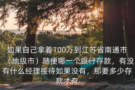 如果自己拿著100萬到江蘇省南通市（地級市）隨便哪一個銀行存款，有沒有什么經理接待如果沒有，那要多少存款才有