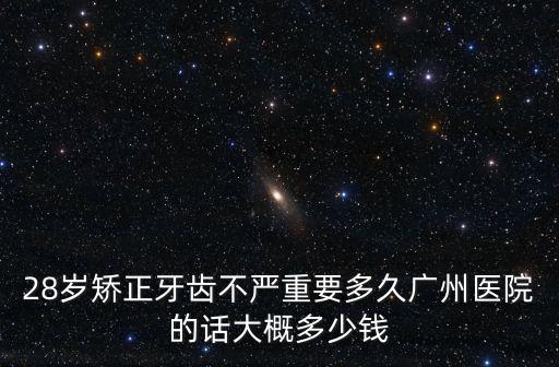 28歲矯正牙齒不嚴(yán)重要多久廣州醫(yī)院的話大概多少錢