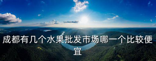 成都有幾個水果批發市場哪一個比較便宜