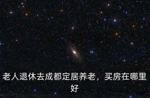 老人退休去成都定居養老，買房在哪里好