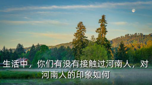生活中，你們有沒有接觸過河南人，對河南人的印象如何