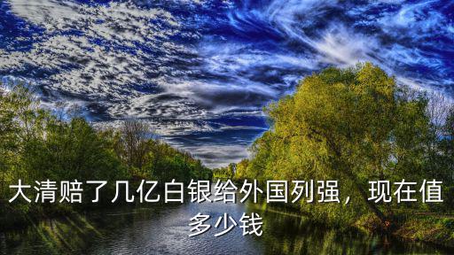 大清賠了幾億白銀給外國列強，現在值多少錢