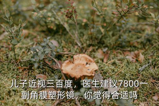 兒子近視三百度，醫生建議7800一副角膜塑形鏡，你覺得合適嗎