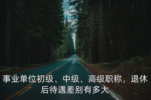 事業單位初級、中級、高級職稱，退休后待遇差別有多大