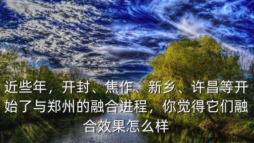 近些年，開封、焦作、新鄉(xiāng)、許昌等開始了與鄭州的融合進程，你覺得它們融合效果怎么樣