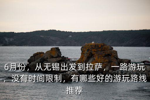 6月份，從無錫出發到拉薩，一路游玩，沒有時間限制，有哪些好的游玩路線推薦