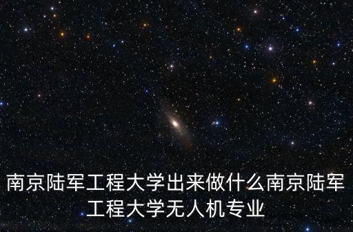 南京陸軍工程大學出來做什么南京陸軍工程大學無人機專業