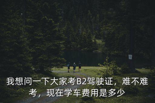 我想問一下大家考B2駕駛證，難不難考，現在學車費用是多少