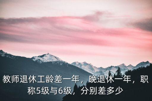 教師退休工齡差一年，晚退休一年，職稱5級與6級，分別差多少