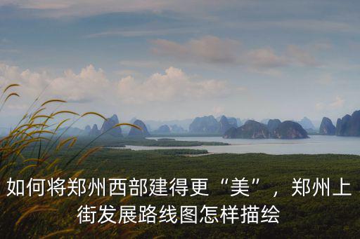如何將鄭州西部建得更“美”，鄭州上街發(fā)展路線圖怎樣描繪