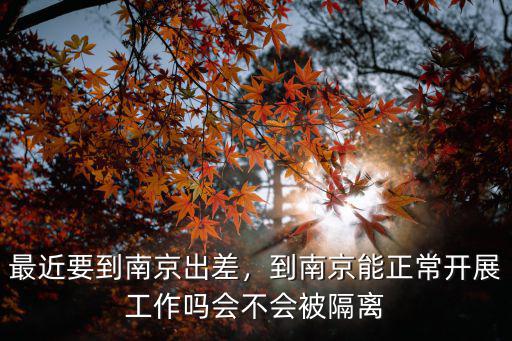 最近要到南京出差，到南京能正常開展工作嗎會不會被隔離