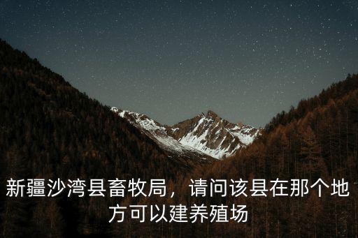 新疆沙灣縣畜牧局，請問該縣在那個地方可以建養殖場