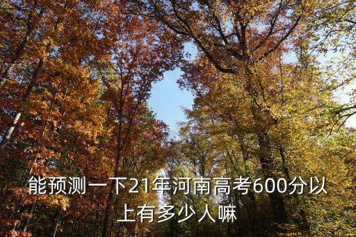 能預測一下21年河南高考600分以上有多少人嘛