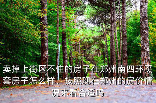 賣掉上街區不住的房子在鄭州南四環買套房子怎么樣，按照現在鄭州的房價情況來看合適嗎