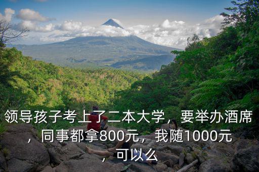 領導孩子考上了二本大學，要舉辦酒席，同事都拿800元，我隨1000元，可以么