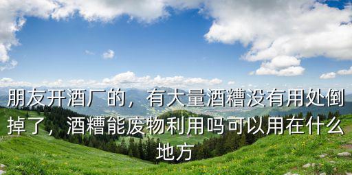 朋友開酒廠的，有大量酒糟沒有用處倒掉了，酒糟能廢物利用嗎可以用在什么地方