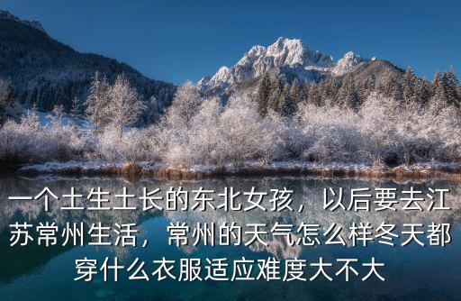 一個土生土長的東北女孩，以后要去江蘇常州生活，常州的天氣怎么樣冬天都穿什么衣服適應難度大不大