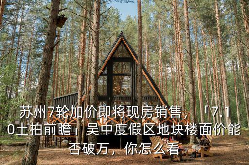 蘇州7輪加價即將現房銷售，「7.10土拍前瞻」吳中度假區地塊樓面價能否破萬，你怎么看